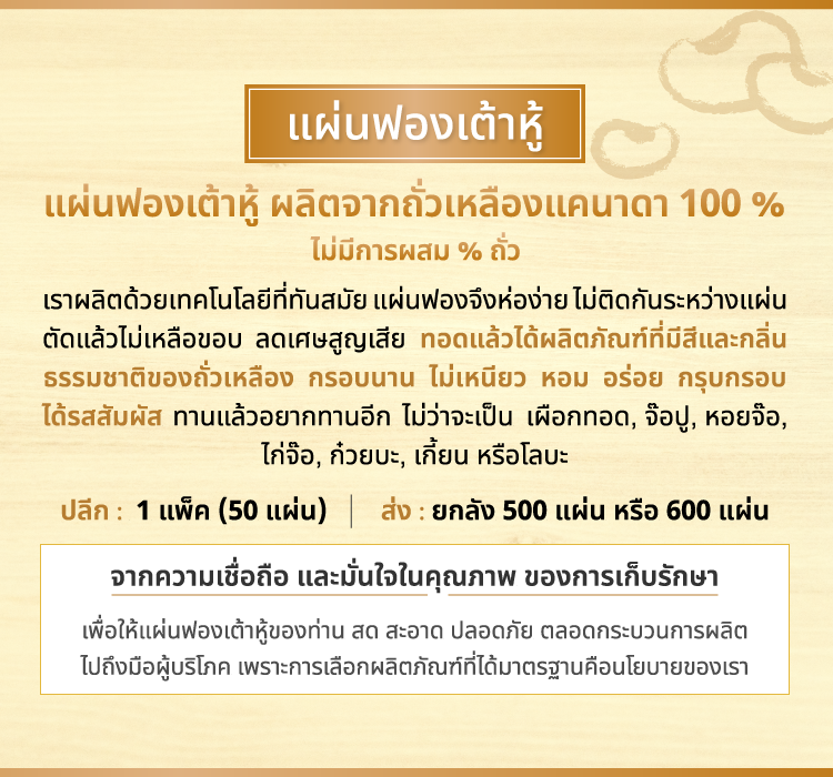แผ่นฟองเต้าหู้ (สี่เหลี่ยม) จืด, เค็ม ขนาด 23 x 34 นิ้ว หรือ 58 x 85 ซม. แผ่นฟองเต้าหู้ แผ่นฟองเต้าหู้ ผลิตจากถั่วเหลืองแคนาดา 100 % ไม่มีการผสม % ถั่ว เราผลิตด้วยเทคโนโลยีที่ทันสมัย แผ่นฟองจึงห่อง่าย ไม่ติดกันระหว่างแผ่น ตัดแล้วไม่เหลือขอบ ลดเศษสูญเสีย ทอดแล้วได้ผลิตภัณฑ์ที่มีสีและกลิ่น ธรรมชาติของถั่วเหลือง กรอบนาน ไม่เหนียว หอม อร่อย กรุบกรอบ ได้รสสัมผัส ทานแล้วอยากทานอีก ไม่ว่าจะเป็น เผือกทอด, จ๊อปู, หอยจ๊อ, ไก่จ๊อ, ก๋วยบะ, เกี้ยน หรือโลบะ ปลีก : 1 แพ็ค (50 แผ่น) ส่ง : ยกลัง 500 แผ่น หรือ 600 แผ่น จากความเชื่อถือ และมั่นใจในคุณภาพ ของการเก็บรักษา เพื่อให้แผ่นฟองเต้าหู้ของท่าน สด สะอาด ปลอดภัย ตลอดกระบวนการผลิต ไปถึงมือผู้บริโภค เพราะการเลือกผลิตภัณฑ์ที่ได้มาตรฐานคือนโยบายของเรา